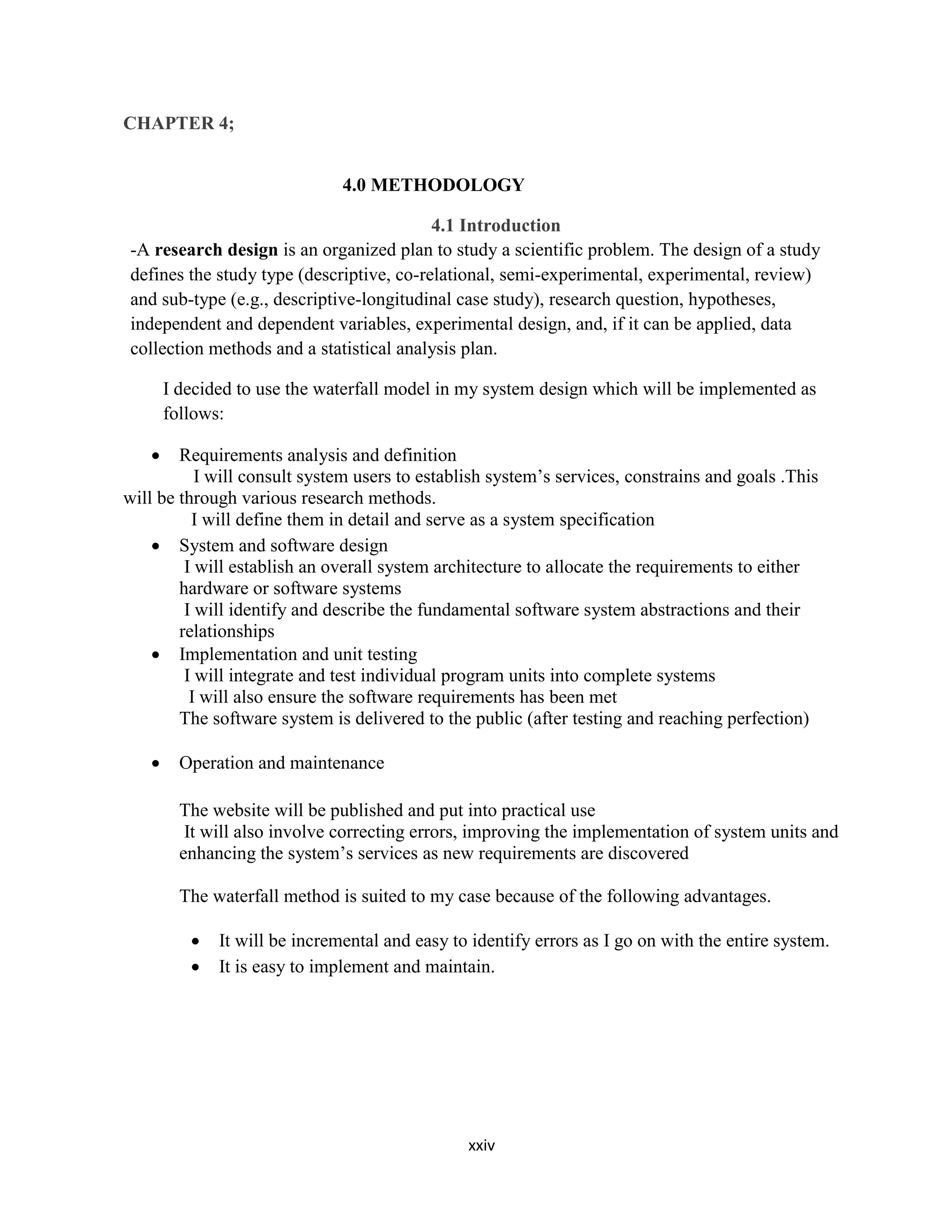 xxiv
CHAPTER 4;
4.0 METHODOLOGY
4.1 Introduction
-A research design is an organized plan to study a scientific problem. The design of a study
defines the study type (descriptive, co-relational, semi-experimental, experimental, review)
and sub-type (e.g., descriptive-longitudinal case study), research question, hypotheses,
independent and dependent variables, experimental design, and, if it can be applied, data
collection methods and a statistical analysis plan.
I decided to use the waterfall model in my system design which will be implemented as
follows:
 Requirements analysis and definition
I will consult system users to establish system’s services, constrains and goals .This
will be through various research methods.
I will define them in detail and serve as a system specification
 System and software design
I will establish an overall system architecture to allocate the requirements to either
hardware or software systems
I will identify and describe the fundamental software system abstractions and their
relationships
 Implementation and unit testing
I will integrate and test individual program units into complete systems
I will also ensure the software requirements has been met
The software system is delivered to the public (after testing and reaching perfection)
 Operation and maintenance
The website will be published and put into practical use
It will also involve correcting errors, improving the implementation of system units and
enhancing the system’s services as new requirements are discovered
The waterfall method is suited to my case because of the following advantages.
 It will be incremental and easy to identify errors as I go on with the entire system.
 It is easy to implement and maintain.
 