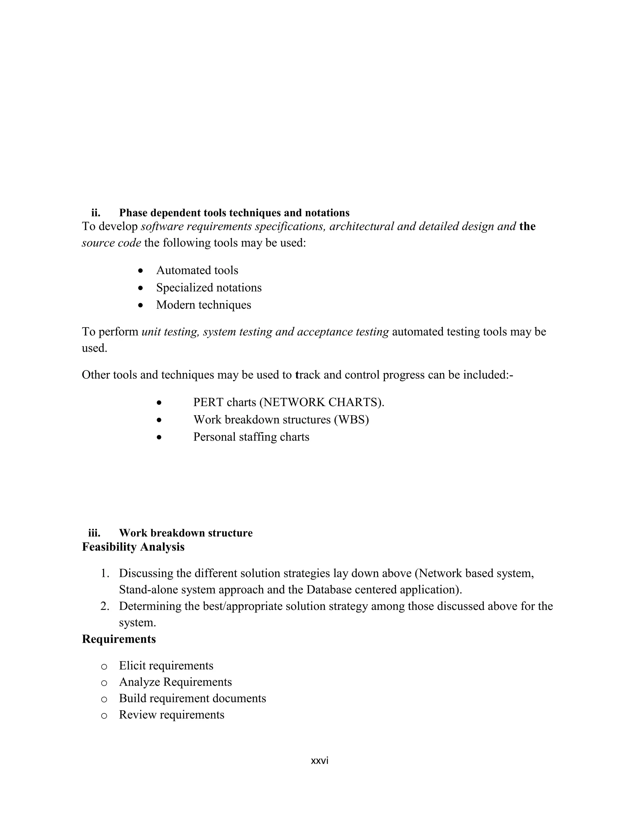 xxvi
ii. Phase dependent tools techniques and notations
To develop software requirements specifications, architectural and detailed design and the
source code the following tools may be used:
 Automated tools
 Specialized notations
 Modern techniques
To perform unit testing, system testing and acceptance testing automated testing tools may be
used.
Other tools and techniques may be used to track and control progress can be included:-
 PERT charts (NETWORK CHARTS).
 Work breakdown structures (WBS)
 Personal staffing charts
iii. Work breakdown structure
Feasibility Analysis
1. Discussing the different solution strategies lay down above (Network based system,
Stand-alone system approach and the Database centered application).
2. Determining the best/appropriate solution strategy among those discussed above for the
system.
Requirements
o Elicit requirements
o Analyze Requirements
o Build requirement documents
o Review requirements
 