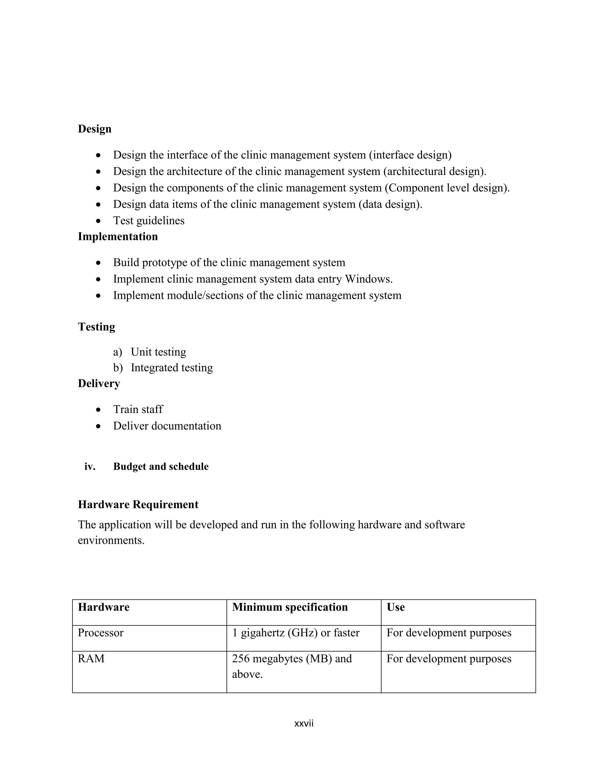 xxvii
Design
 Design the interface of the clinic management system (interface design)
 Design the architecture of the clinic management system (architectural design).
 Design the components of the clinic management system (Component level design).
 Design data items of the clinic management system (data design).
 Test guidelines
Implementation
 Build prototype of the clinic management system
 Implement clinic management system data entry Windows.
 Implement module/sections of the clinic management system
Testing
a) Unit testing
b) Integrated testing
Delivery
 Train staff
 Deliver documentation
iv. Budget and schedule
Hardware Requirement
The application will be developed and run in the following hardware and software
environments.
Hardware Minimum specification Use
Processor 1 gigahertz (GHz) or faster For development purposes
RAM 256 megabytes (MB) and
above.
For development purposes
 