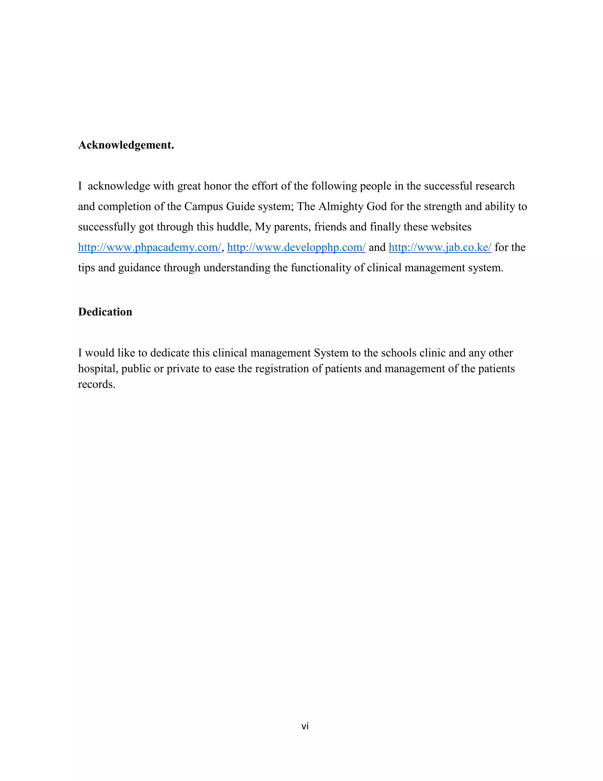 vi
Acknowledgement.
I acknowledge with great honor the effort of the following people in the successful research
and completion of the Campus Guide system; The Almighty God for the strength and ability to
successfully got through this huddle, My parents, friends and finally these websites
http://www.phpacademy.com/, http://www.developphp.com/ and http://www.jab.co.ke/ for the
tips and guidance through understanding the functionality of clinical management system.
Dedication
I would like to dedicate this clinical management System to the schools clinic and any other
hospital, public or private to ease the registration of patients and management of the patients
records.
 