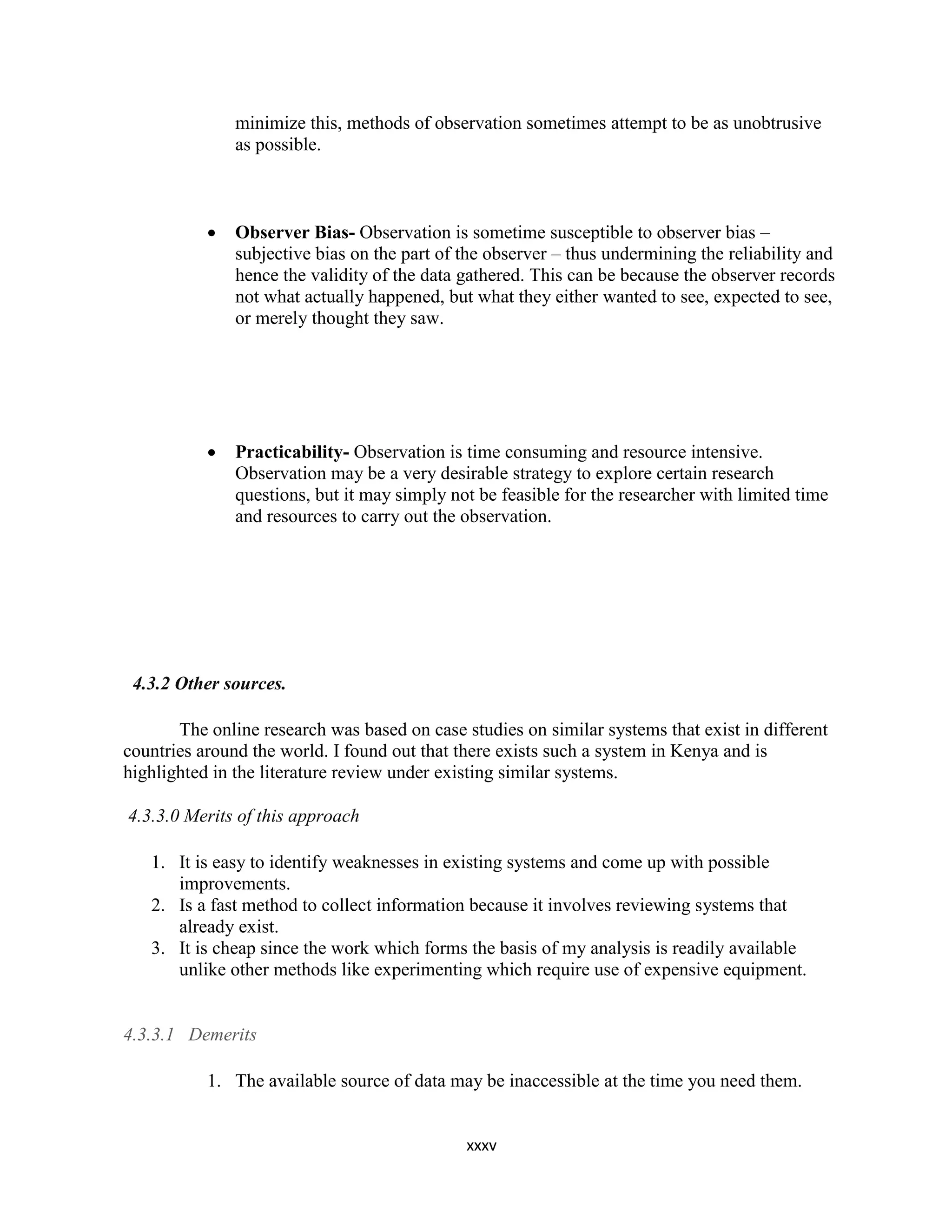 xxxv
minimize this, methods of observation sometimes attempt to be as unobtrusive
as possible.
 Observer Bias- Observation is sometime susceptible to observer bias –
subjective bias on the part of the observer – thus undermining the reliability and
hence the validity of the data gathered. This can be because the observer records
not what actually happened, but what they either wanted to see, expected to see,
or merely thought they saw.
 Practicability- Observation is time consuming and resource intensive.
Observation may be a very desirable strategy to explore certain research
questions, but it may simply not be feasible for the researcher with limited time
and resources to carry out the observation.
4.3.2 Other sources.
The online research was based on case studies on similar systems that exist in different
countries around the world. I found out that there exists such a system in Kenya and is
highlighted in the literature review under existing similar systems.
4.3.3.0 Merits of this approach
1. It is easy to identify weaknesses in existing systems and come up with possible
improvements.
2. Is a fast method to collect information because it involves reviewing systems that
already exist.
3. It is cheap since the work which forms the basis of my analysis is readily available
unlike other methods like experimenting which require use of expensive equipment.
4.3.3.1 Demerits
1. The available source of data may be inaccessible at the time you need them.
 