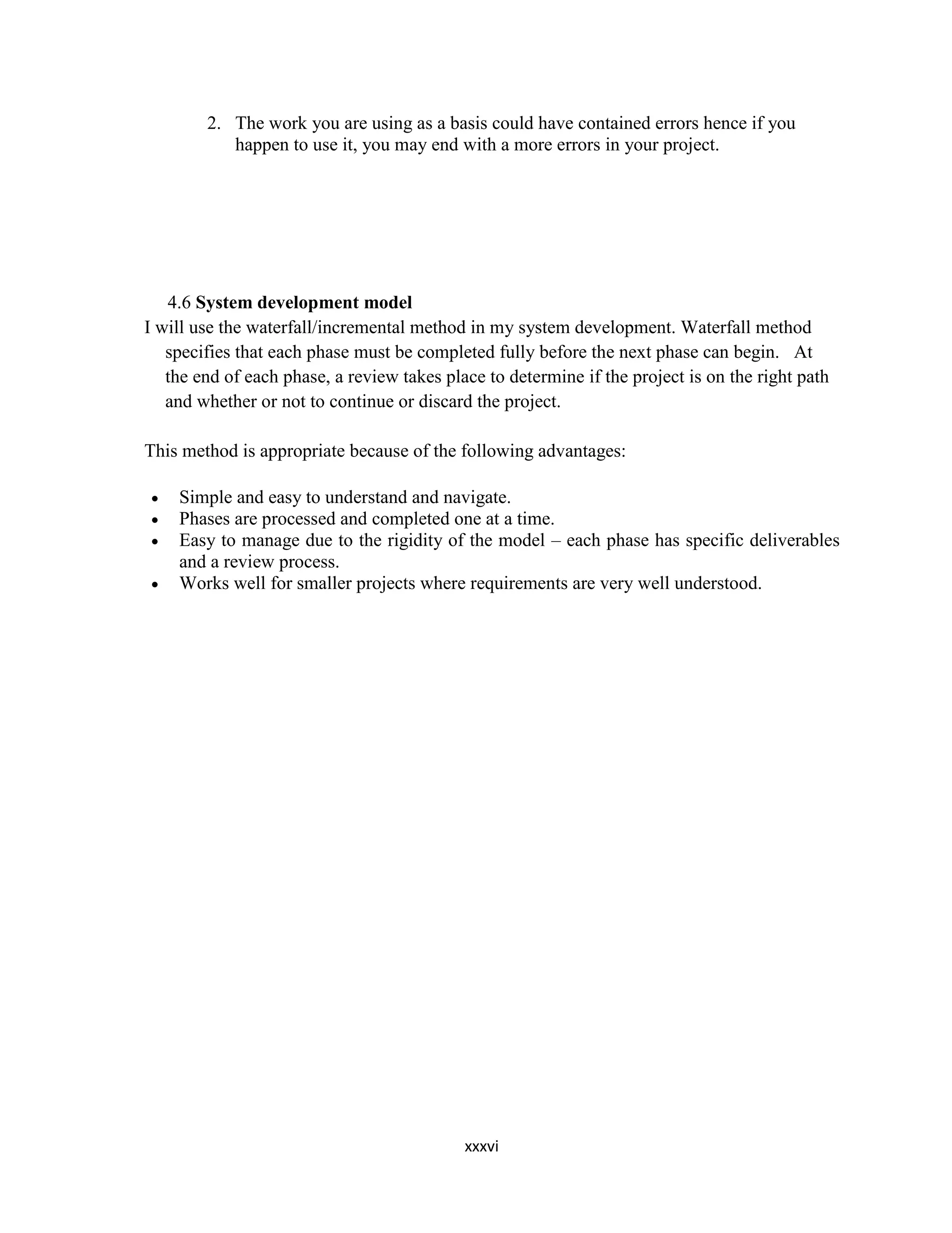 xxxvi
2. The work you are using as a basis could have contained errors hence if you
happen to use it, you may end with a more errors in your project.
4.6 System development model
I will use the waterfall/incremental method in my system development. Waterfall method
specifies that each phase must be completed fully before the next phase can begin. At
the end of each phase, a review takes place to determine if the project is on the right path
and whether or not to continue or discard the project.
This method is appropriate because of the following advantages:
 Simple and easy to understand and navigate.
 Phases are processed and completed one at a time.
 Easy to manage due to the rigidity of the model – each phase has specific deliverables
and a review process.
 Works well for smaller projects where requirements are very well understood.
 