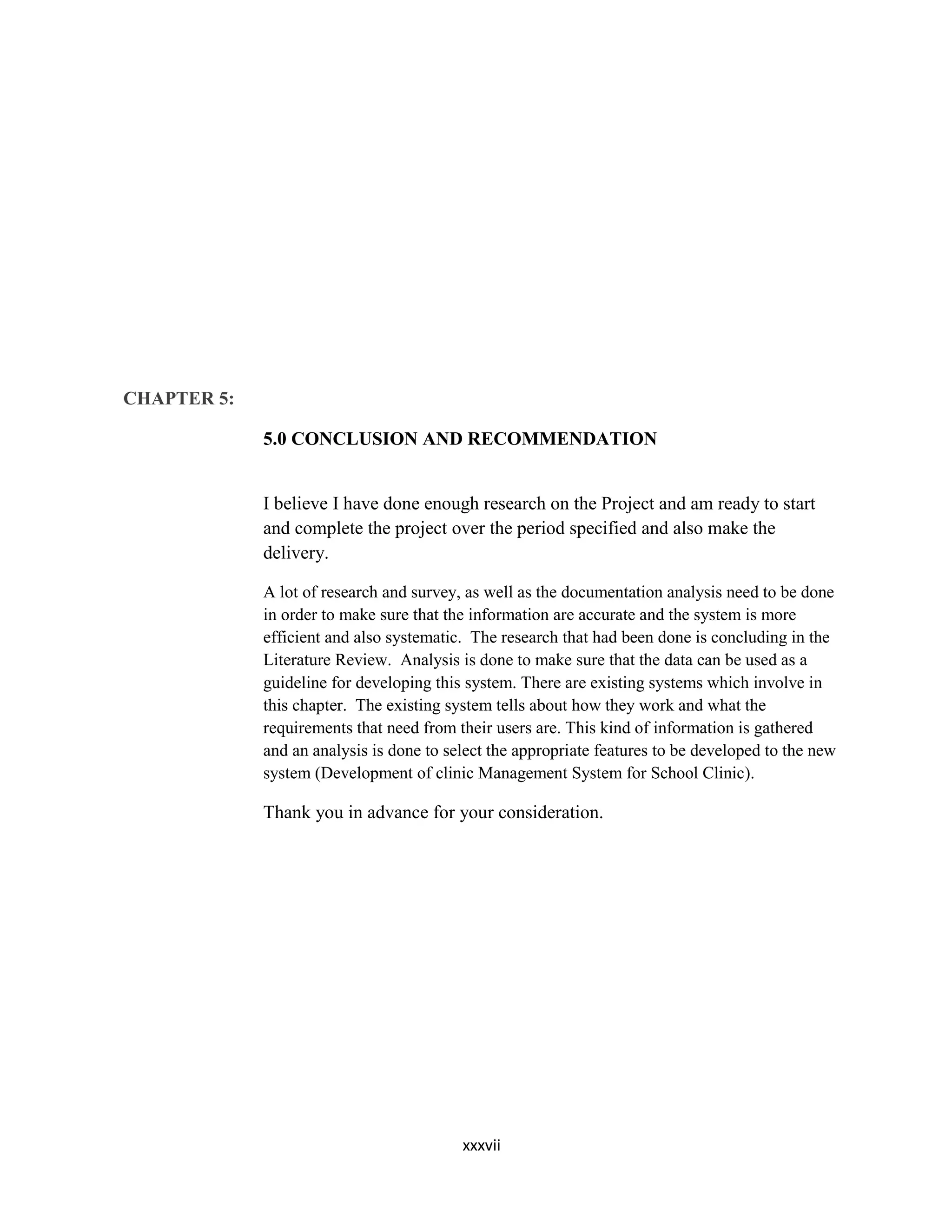 xxxvii
CHAPTER 5:
5.0 CONCLUSION AND RECOMMENDATION
I believe I have done enough research on the Project and am ready to start
and complete the project over the period specified and also make the
delivery.
A lot of research and survey, as well as the documentation analysis need to be done
in order to make sure that the information are accurate and the system is more
efficient and also systematic. The research that had been done is concluding in the
Literature Review. Analysis is done to make sure that the data can be used as a
guideline for developing this system. There are existing systems which involve in
this chapter. The existing system tells about how they work and what the
requirements that need from their users are. This kind of information is gathered
and an analysis is done to select the appropriate features to be developed to the new
system (Development of clinic Management System for School Clinic).
Thank you in advance for your consideration.
 