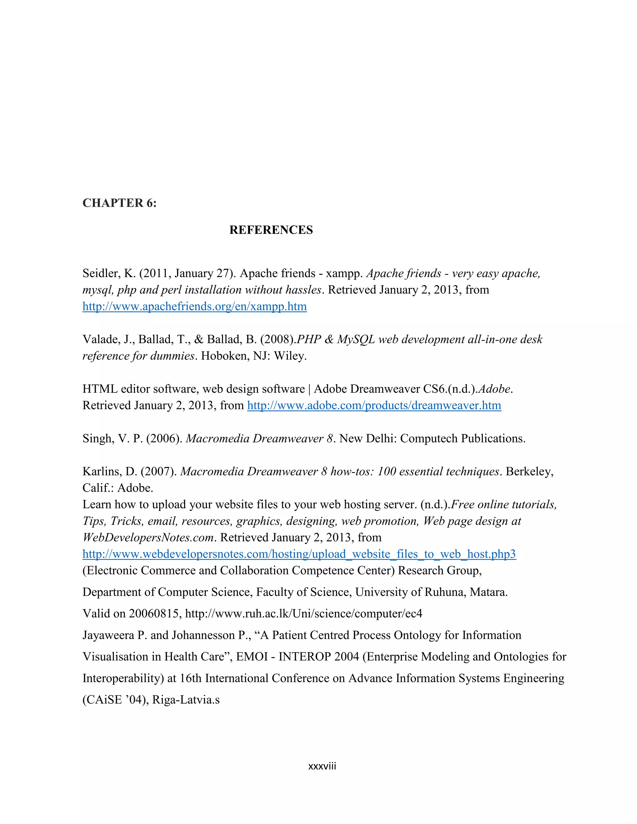 xxxviii
CHAPTER 6:
REFERENCES
Seidler, K. (2011, January 27). Apache friends - xampp. Apache friends - very easy apache,
mysql, php and perl installation without hassles. Retrieved January 2, 2013, from
http://www.apachefriends.org/en/xampp.htm
Valade, J., Ballad, T., & Ballad, B. (2008).PHP & MySQL web development all-in-one desk
reference for dummies. Hoboken, NJ: Wiley.
HTML editor software, web design software | Adobe Dreamweaver CS6.(n.d.).Adobe.
Retrieved January 2, 2013, from http://www.adobe.com/products/dreamweaver.htm
Singh, V. P. (2006). Macromedia Dreamweaver 8. New Delhi: Computech Publications.
Karlins, D. (2007). Macromedia Dreamweaver 8 how-tos: 100 essential techniques. Berkeley,
Calif.: Adobe.
Learn how to upload your website files to your web hosting server. (n.d.).Free online tutorials,
Tips, Tricks, email, resources, graphics, designing, web promotion, Web page design at
WebDevelopersNotes.com. Retrieved January 2, 2013, from
http://www.webdevelopersnotes.com/hosting/upload_website_files_to_web_host.php3
(Electronic Commerce and Collaboration Competence Center) Research Group,
Department of Computer Science, Faculty of Science, University of Ruhuna, Matara.
Valid on 20060815, http://www.ruh.ac.lk/Uni/science/computer/ec4
Jayaweera P. and Johannesson P., “A Patient Centred Process Ontology for Information
Visualisation in Health Care”, EMOI - INTEROP 2004 (Enterprise Modeling and Ontologies for
Interoperability) at 16th International Conference on Advance Information Systems Engineering
(CAiSE ’04), Riga-Latvia.s
 