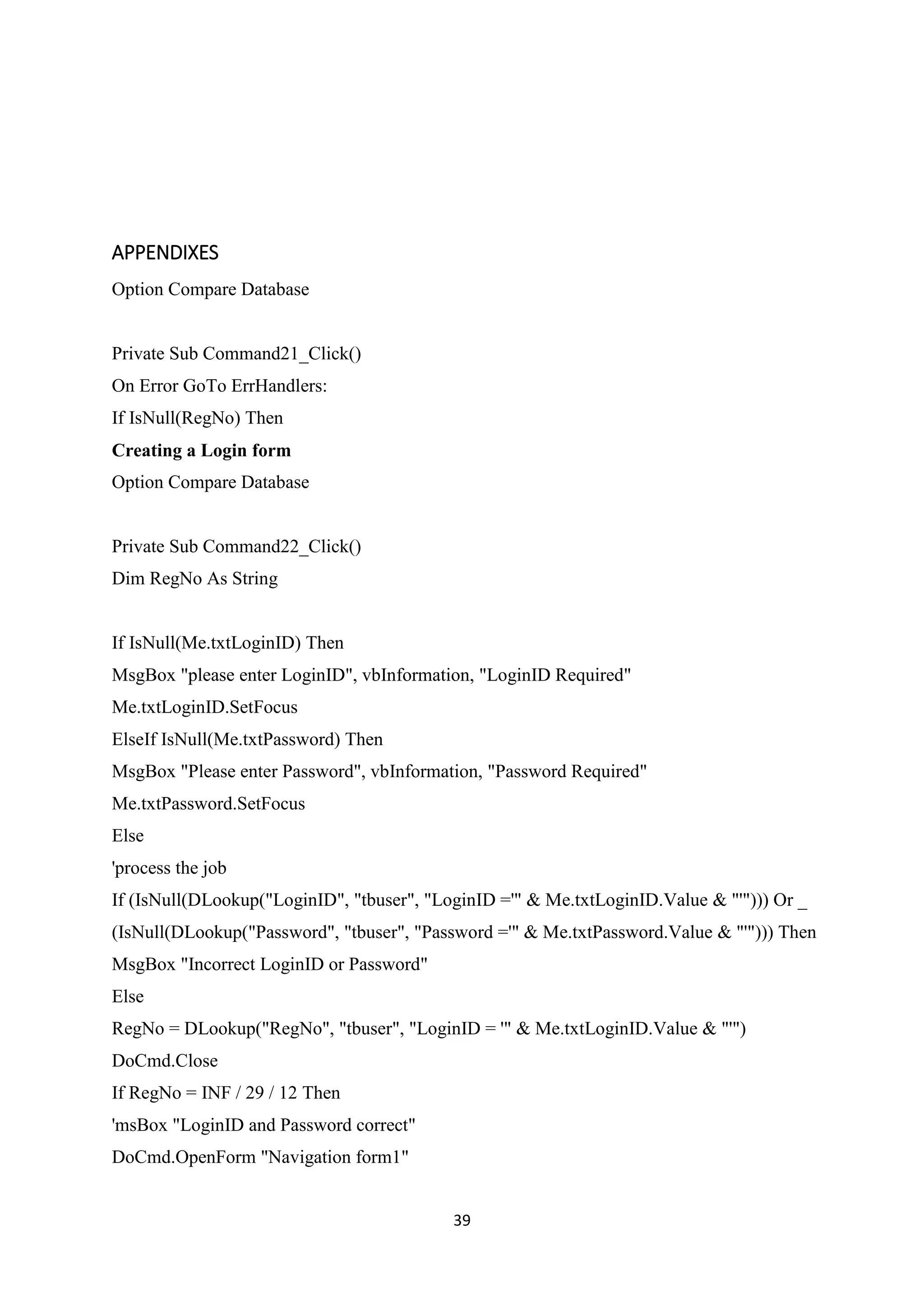 39
APPENDIXES
Option Compare Database
Private Sub Command21_Click()
On Error GoTo ErrHandlers:
If IsNull(RegNo) Then
Creating a Login form
Option Compare Database
Private Sub Command22_Click()
Dim RegNo As String
If IsNull(Me.txtLoginID) Then
MsgBox "please enter LoginID", vbInformation, "LoginID Required"
Me.txtLoginID.SetFocus
ElseIf IsNull(Me.txtPassword) Then
MsgBox "Please enter Password", vbInformation, "Password Required"
Me.txtPassword.SetFocus
Else
'process the job
If (IsNull(DLookup("LoginID", "tbuser", "LoginID ='" & Me.txtLoginID.Value & "'"))) Or _
(IsNull(DLookup("Password", "tbuser", "Password ='" & Me.txtPassword.Value & "'"))) Then
MsgBox "Incorrect LoginID or Password"
Else
RegNo = DLookup("RegNo", "tbuser", "LoginID = '" & Me.txtLoginID.Value & "'")
DoCmd.Close
If RegNo = INF / 29 / 12 Then
'msBox "LoginID and Password correct"
DoCmd.OpenForm "Navigation form1"
 