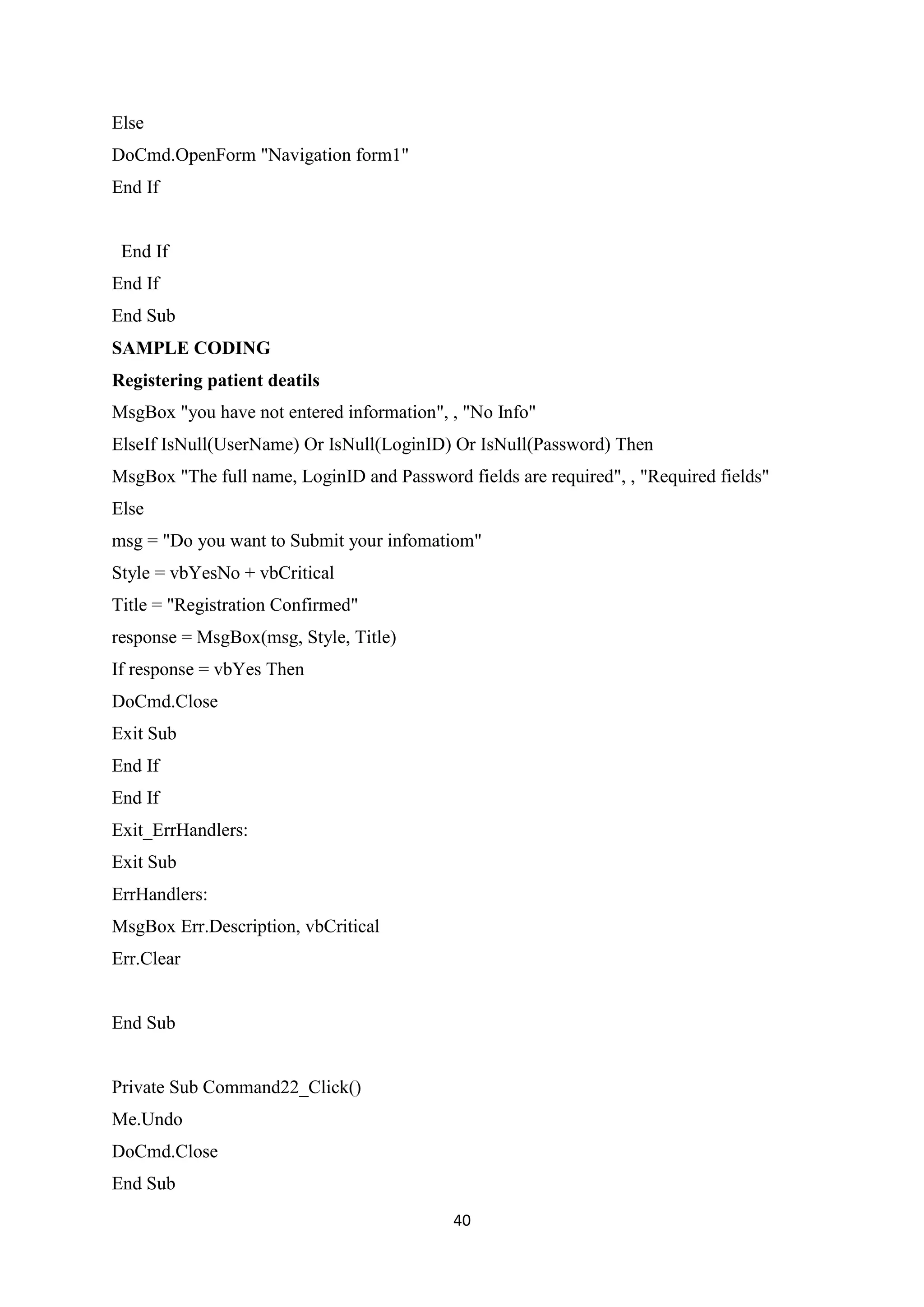 40
Else
DoCmd.OpenForm "Navigation form1"
End If
End If
End If
End Sub
SAMPLE CODING
Registering patient deatils
MsgBox "you have not entered information", , "No Info"
ElseIf IsNull(UserName) Or IsNull(LoginID) Or IsNull(Password) Then
MsgBox "The full name, LoginID and Password fields are required", , "Required fields"
Else
msg = "Do you want to Submit your infomatiom"
Style = vbYesNo + vbCritical
Title = "Registration Confirmed"
response = MsgBox(msg, Style, Title)
If response = vbYes Then
DoCmd.Close
Exit Sub
End If
End If
Exit_ErrHandlers:
Exit Sub
ErrHandlers:
MsgBox Err.Description, vbCritical
Err.Clear
End Sub
Private Sub Command22_Click()
Me.Undo
DoCmd.Close
End Sub
 