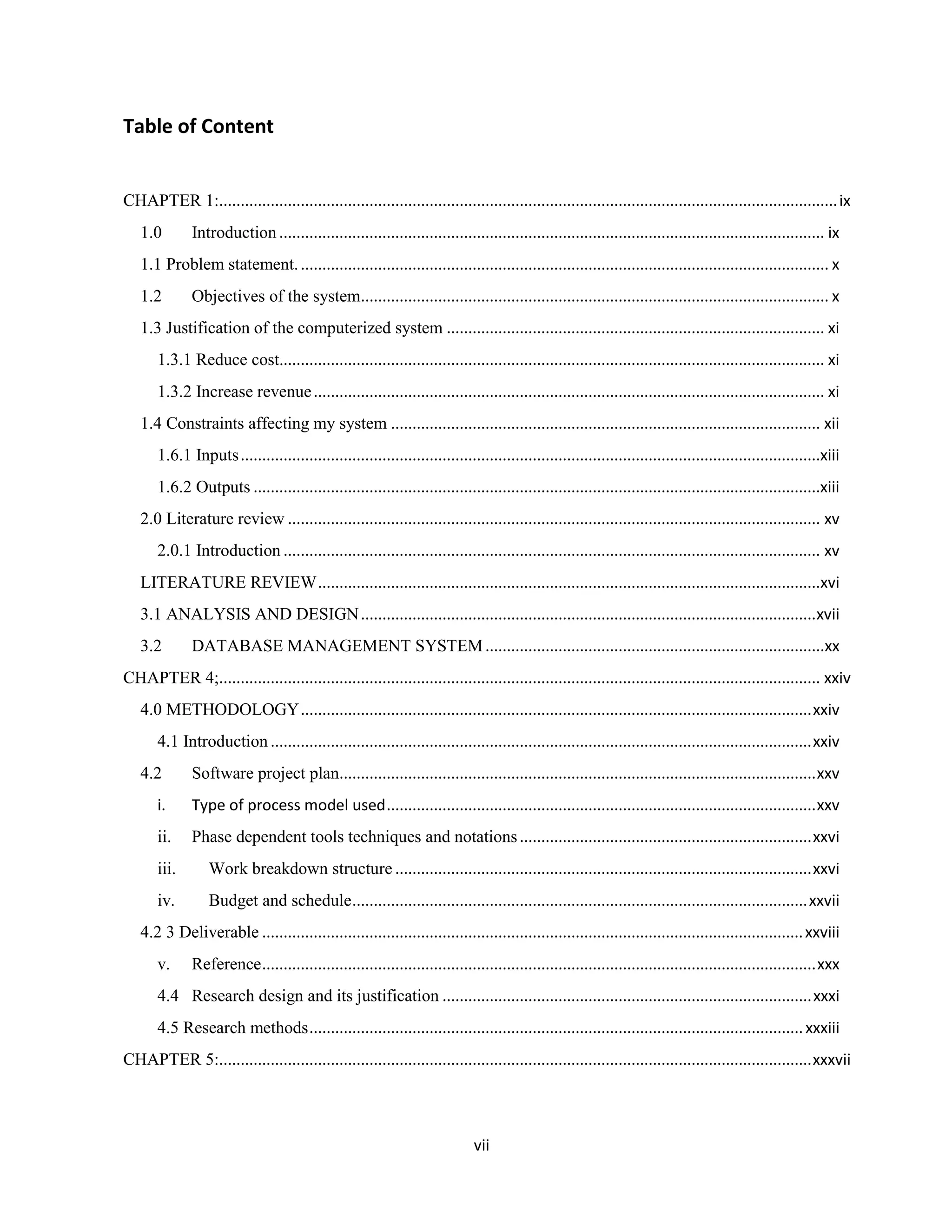 vii
Table of Content
CHAPTER 1:................................................................................................................................................ix
1.0 Introduction ............................................................................................................................... ix
1.1 Problem statement............................................................................................................................ x
1.2 Objectives of the system............................................................................................................. x
1.3 Justification of the computerized system ........................................................................................ xi
1.3.1 Reduce cost............................................................................................................................... xi
1.3.2 Increase revenue....................................................................................................................... xi
1.4 Constraints affecting my system .................................................................................................... xii
1.6.1 Inputs.......................................................................................................................................xiii
1.6.2 Outputs ....................................................................................................................................xiii
2.0 Literature review ............................................................................................................................ xv
2.0.1 Introduction ............................................................................................................................. xv
LITERATURE REVIEW.....................................................................................................................xvi
3.1 ANALYSIS AND DESIGN..........................................................................................................xvii
3.2 DATABASE MANAGEMENT SYSTEM...............................................................................xx
CHAPTER 4;............................................................................................................................................ xxiv
4.0 METHODOLOGY.......................................................................................................................xxiv
4.1 Introduction ..............................................................................................................................xxiv
4.2 Software project plan...............................................................................................................xxv
i. Type of process model used....................................................................................................xxv
ii. Phase dependent tools techniques and notations....................................................................xxvi
iii. Work breakdown structure .................................................................................................xxvi
iv. Budget and schedule..........................................................................................................xxvii
4.2 3 Deliverable ..............................................................................................................................xxviii
v. Reference.................................................................................................................................xxx
4.4 Research design and its justification ......................................................................................xxxi
4.5 Research methods...................................................................................................................xxxiii
CHAPTER 5:..........................................................................................................................................xxxvii
 