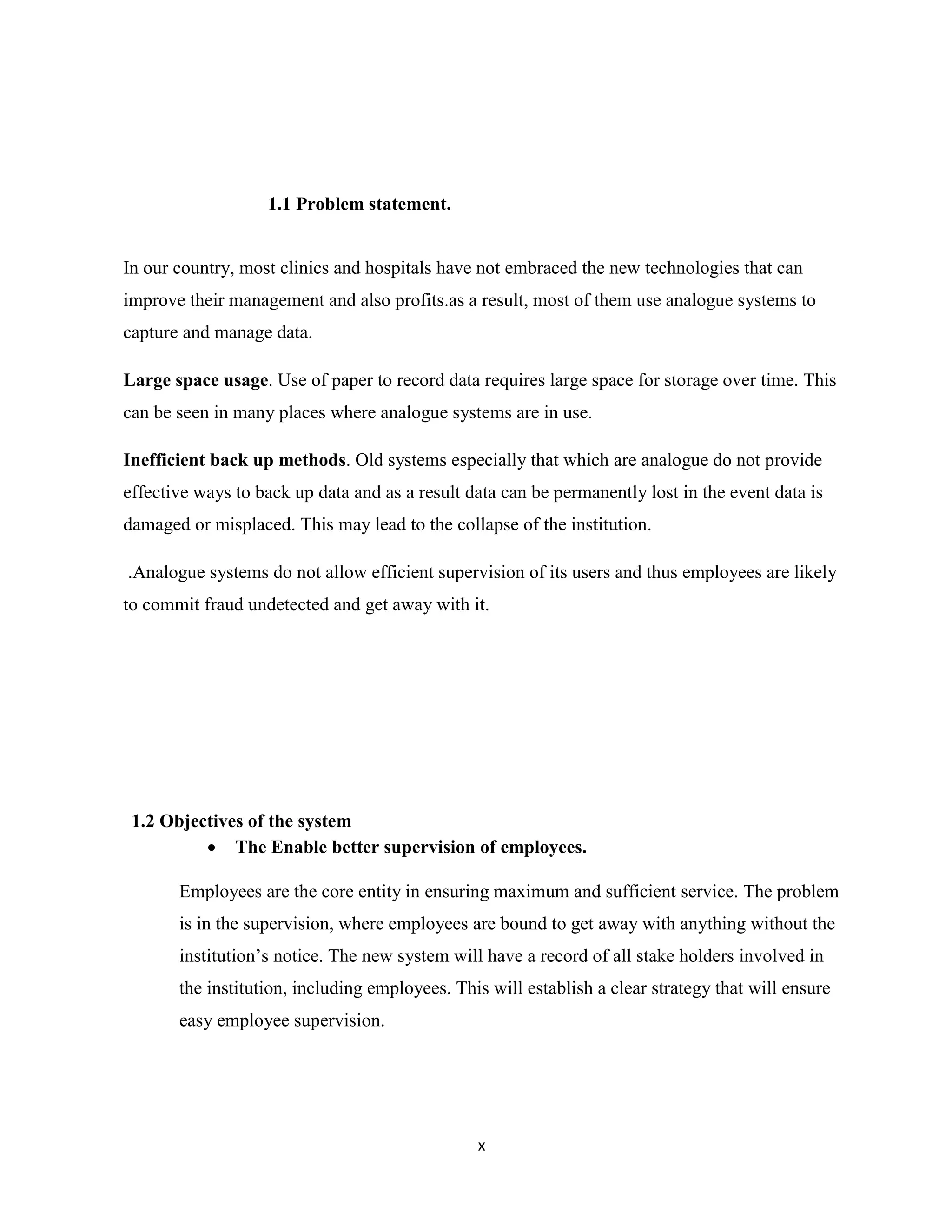 x
1.1 Problem statement.
In our country, most clinics and hospitals have not embraced the new technologies that can
improve their management and also profits.as a result, most of them use analogue systems to
capture and manage data.
Large space usage. Use of paper to record data requires large space for storage over time. This
can be seen in many places where analogue systems are in use.
Inefficient back up methods. Old systems especially that which are analogue do not provide
effective ways to back up data and as a result data can be permanently lost in the event data is
damaged or misplaced. This may lead to the collapse of the institution.
.Analogue systems do not allow efficient supervision of its users and thus employees are likely
to commit fraud undetected and get away with it.
1.2 Objectives of the system
 The Enable better supervision of employees.
Employees are the core entity in ensuring maximum and sufficient service. The problem
is in the supervision, where employees are bound to get away with anything without the
institution’s notice. The new system will have a record of all stake holders involved in
the institution, including employees. This will establish a clear strategy that will ensure
easy employee supervision.
 