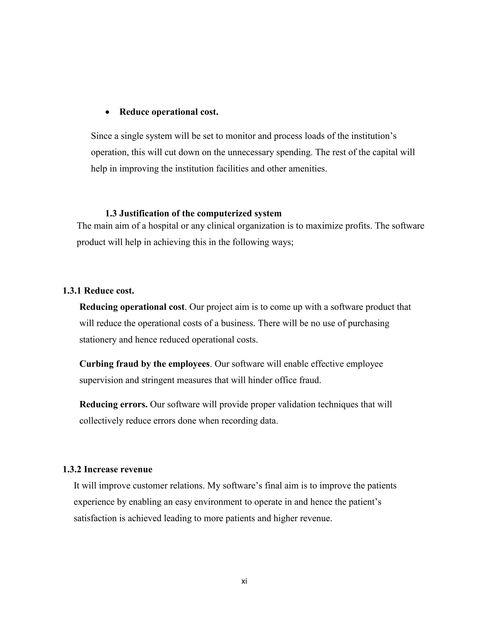 xi
 Reduce operational cost.
Since a single system will be set to monitor and process loads of the institution’s
operation, this will cut down on the unnecessary spending. The rest of the capital will
help in improving the institution facilities and other amenities.
1.3 Justification of the computerized system
The main aim of a hospital or any clinical organization is to maximize profits. The software
product will help in achieving this in the following ways;
1.3.1 Reduce cost.
Reducing operational cost. Our project aim is to come up with a software product that
will reduce the operational costs of a business. There will be no use of purchasing
stationery and hence reduced operational costs.
Curbing fraud by the employees. Our software will enable effective employee
supervision and stringent measures that will hinder office fraud.
Reducing errors. Our software will provide proper validation techniques that will
collectively reduce errors done when recording data.
1.3.2 Increase revenue
It will improve customer relations. My software’s final aim is to improve the patients
experience by enabling an easy environment to operate in and hence the patient’s
satisfaction is achieved leading to more patients and higher revenue.
 