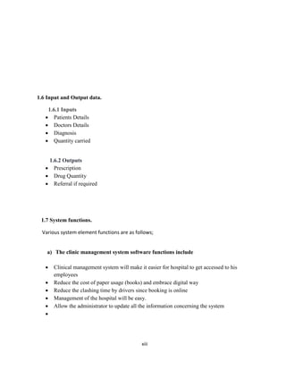 xiii
1.6 Input and Output data.
1.6.1 Inputs
 Patients Details
 Doctors Details
 Diagnosis
 Quantity carried
1.6.2 Outputs
 Prescription
 Drug Quantity
 Referral if required
1.7 System functions.
Various system element functions are as follows;
a) The clinic management system software functions include
 Clinical management system will make it easier for hospital to get accessed to his
employees
 Reduce the cost of paper usage (books) and embrace digital way
 Reduce the clashing time by drivers since booking is online
 Management of the hospital will be easy.
 Allow the administrator to update all the information concerning the system

 