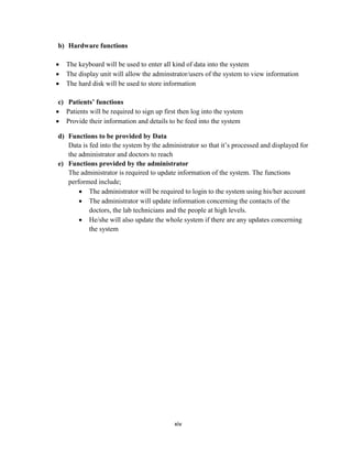 xiv
b) Hardware functions
 The keyboard will be used to enter all kind of data into the system
 The display unit will allow the adminstrator/users of the system to view information
 The hard disk will be used to store information
c) Patients’ functions
 Patients will be required to sign up first then log into the system
 Provide their information and details to be feed into the system
d) Functions to be provided by Data
Data is fed into the system by the administrator so that it’s processed and displayed for
the administrator and doctors to reach
e) Functions provided by the administrator
The administrator is required to update information of the system. The functions
performed include;
 The administrator will be required to login to the system using his/her account
 The administrator will update information concerning the contacts of the
doctors, the lab technicians and the people at high levels.
 He/she will also update the whole system if there are any updates concerning
the system
 