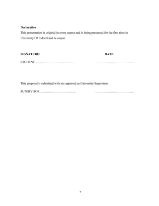 v
Declaration
This presentation is original in every aspect and is being presented for the first time in
University Of Eldoret and is unique.
SIGNATURE: DATE:
STUDENT………………………………… …………………………….....
This proposal is submitted with my approval as University Supervisor.
SUPERVISOR…………………………….. ……………………………….
 