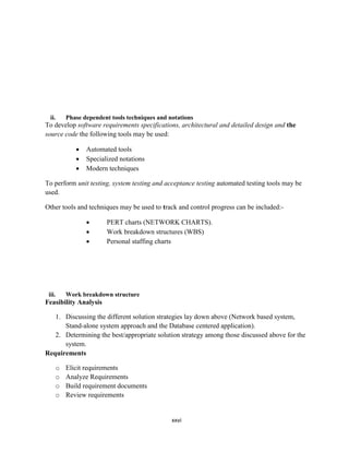xxvi
ii. Phase dependent tools techniques and notations
To develop software requirements specifications, architectural and detailed design and the
source code the following tools may be used:
 Automated tools
 Specialized notations
 Modern techniques
To perform unit testing, system testing and acceptance testing automated testing tools may be
used.
Other tools and techniques may be used to track and control progress can be included:-
 PERT charts (NETWORK CHARTS).
 Work breakdown structures (WBS)
 Personal staffing charts
iii. Work breakdown structure
Feasibility Analysis
1. Discussing the different solution strategies lay down above (Network based system,
Stand-alone system approach and the Database centered application).
2. Determining the best/appropriate solution strategy among those discussed above for the
system.
Requirements
o Elicit requirements
o Analyze Requirements
o Build requirement documents
o Review requirements
 