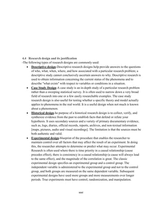 xxxi
4.4 Research design and its justification
-The following types of research designs are commonly used:
 Descriptive design-Descriptive research designs help provide answers to the questions
of who, what, when, where, and how associated with a particular research problem; a
descriptive study cannot conclusively ascertain answers to why. Descriptive research is
used to obtain information concerning the current status of the phenomena and to
describe "what exists" with respect to variables or conditions in a situation.
 Case Study Design-A case study is an in-depth study of a particular research problem
rather than a sweeping statistical survey. It is often used to narrow down a very broad
field of research into one or a few easily researchable examples. The case study
research design is also useful for testing whether a specific theory and model actually
applies to phenomena in the real world. It is a useful design when not much is known
about a phenomenon.
 Historical design-he purpose of a historical research design is to collect, verify, and
synthesize evidence from the past to establish facts that defend or refute your
hypothesis. It uses secondary sources and a variety of primary documentary evidence,
such as, logs, diaries, official records, reports, archives, and non-textual information
[maps, pictures, audio and visual recordings]. The limitation is that the sources must be
both authentic and valid.
 Experimental design-blueprint of the procedure that enables the researcher to
maintain control over all factors that may affect the result of an experiment. In doing
this, the researcher attempts to determine or predict what may occur. Experimental
Research is often used where there is time priority in a causal relationship (cause
precedes effect), there is consistency in a causal relationship (a cause will always lead
to the same effect), and the magnitude of the correlation is great. The classic
experimental design specifies an experimental group and a control group. The
independent variable is administered to the experimental group and not to the control
group, and both groups are measured on the same dependent variable. Subsequent
experimental designs have used more groups and more measurements over longer
periods. True experiments must have control, randomization, and manipulation.
 