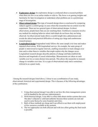 xxxii
 Exploratory design-An exploratory design is conducted about a research problem
when there are few or no earlier studies to refer to. The focus is on gaining insights and
familiarity for later investigation or undertaken when problems are in a preliminary
stage of investigation.
 Observational design-This type of research design draws a conclusion by comparing
subjects against a control group, in cases where the researcher has no control over the
experiment. There are two general types of observational designs. In direct
observations, people know that you are watching them. Unobtrusive measures involve
any method for studying behavior where individuals do not know they are being
observed. An observational study allows a useful insight into a phenomenon and
avoids the ethical and practical difficulties of setting up a large and cumbersome
research project.
 Longitudinal design-longitudinal study follows the same sample over time and makes
repeated observations. With longitudinal surveys, for example, the same group of
people is interviewed at regular intervals, enabling researchers to track changes over
time and to relate them to variables that might explain why the changes occur.
Longitudinal research designs describe patterns of change and help establish the
direction and magnitude of causal relationships. Measurements are taken on each
variable over two or more distinct time periods. This allows the researcher to measure
change in variables over time. It is a type of observational study and is sometimes
referred to as a panel study.
-Among the research designs listed above, I chose to use a combination of case study,
observational, historical and experimental design. This is because of the following advantages
of the combination.
1. Using observational design I was able to see how the clinic management system
will be handled by the end user (administrator)..
2. With historical design, I was able to collect data about similar systems that exist.
The data I collected is valid and authentic because these systems are real and
used in some Kenya by some hospitals and clinic.
3. Both of these methods are cheap and I can afford to use them with employment
of few resources available at the moment.
4. The two approaches are both efficient and with less effort getting the final result
is possible.
 