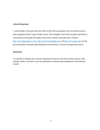 vi
Acknowledgement.
I acknowledge with great honor the effort of the following people in the successful research
and completion of the Campus Guide system; The Almighty God for the strength and ability to
successfully got through this huddle, My parents, friends and finally these websites
http://www.phpacademy.com/, http://www.developphp.com/ and http://www.jab.co.ke/ for the
tips and guidance through understanding the functionality of clinical management system.
Dedication
I would like to dedicate this clinical management System to the schools clinic and any other
hospital, public or private to ease the registration of patients and management of the patients
records.
 