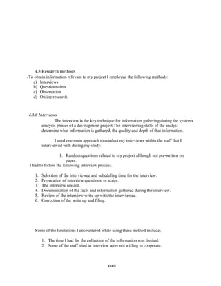 xxxiii
4.5 Research methods
-To obtain information relevant to my project I employed the following methods:
a) Interviews
b) Questionnaires
c) Observation
d) Online research
4.3.0 Interviews
The interview is the key technique for information gathering during the systems
analysis phases of a development project.The interviewing skills of the analyst
determine what information is gathered, the quality and depth of that information.
I used one main approach to conduct my interviews within the staff that I
interviewed with during my study.
1. Random questions related to my project although not pre-written on
paper.
I had to follow the following interview process.
1. Selection of the interviewee and scheduling time for the interview.
2. Preparation of interview questions, or script.
3. The interview session.
4. Documentation of the facts and information gathered during the interview.
5. Review of the interview write up with the interviewee.
6. Correction of the write up and filing.
Some of the limitations I encountered while using these method include;
1. The time I had for the collection of the information was limited.
2. Some of the staff tried to interview were not willing to cooperate.
 