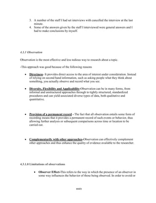 xxxiv
3. A number of the staff I had set interviews with cancelled the interview at the last
minute.
4. Some of the answers given by the staff I interviewed were general answers and I
had to make conclusions by myself.
4.3.1 Observation
Observation is the most effective and less tedious way to research about a topic.
-This approach was good because of the following reasons
 Directness- It provides direct access to the area of interest under consideration. Instead
of relying on second hand information, such as asking people what they think about
something, you actually observe and record what you see.
 Diversity, Flexibility and Applicability-Observation can be in many forms, from
informal and unstructured approaches through to tightly structured, standardized
procedures and can yield associated diverse types of data, both qualitative and
quantitative.
 Provision of a permanent record - The fact that all observation entails some form of
recording means that it provides a permanent record of such events or behavior, thus
allowing further analysis or subsequent comparisons across time or location to be
carried out.
 Complementarily with other approaches-Observation can effectively complement
other approaches and thus enhance the quality of evidence available to the researcher.
4.3.1.0 Limitations of observations
 Observer Effect-This refers to the way in which the presence of an observer in
some way influences the behavior of those being observed. In order to avoid or
 