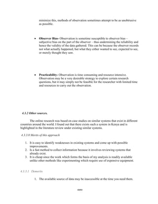 xxxv
minimize this, methods of observation sometimes attempt to be as unobtrusive
as possible.
 Observer Bias- Observation is sometime susceptible to observer bias –
subjective bias on the part of the observer – thus undermining the reliability and
hence the validity of the data gathered. This can be because the observer records
not what actually happened, but what they either wanted to see, expected to see,
or merely thought they saw.
 Practicability- Observation is time consuming and resource intensive.
Observation may be a very desirable strategy to explore certain research
questions, but it may simply not be feasible for the researcher with limited time
and resources to carry out the observation.
4.3.2 Other sources.
The online research was based on case studies on similar systems that exist in different
countries around the world. I found out that there exists such a system in Kenya and is
highlighted in the literature review under existing similar systems.
4.3.3.0 Merits of this approach
1. It is easy to identify weaknesses in existing systems and come up with possible
improvements.
2. Is a fast method to collect information because it involves reviewing systems that
already exist.
3. It is cheap since the work which forms the basis of my analysis is readily available
unlike other methods like experimenting which require use of expensive equipment.
4.3.3.1 Demerits
1. The available source of data may be inaccessible at the time you need them.
 