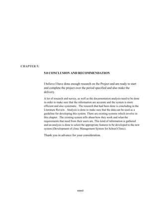 xxxvii
CHAPTER 5:
5.0 CONCLUSION AND RECOMMENDATION
I believe I have done enough research on the Project and am ready to start
and complete the project over the period specified and also make the
delivery.
A lot of research and survey, as well as the documentation analysis need to be done
in order to make sure that the information are accurate and the system is more
efficient and also systematic. The research that had been done is concluding in the
Literature Review. Analysis is done to make sure that the data can be used as a
guideline for developing this system. There are existing systems which involve in
this chapter. The existing system tells about how they work and what the
requirements that need from their users are. This kind of information is gathered
and an analysis is done to select the appropriate features to be developed to the new
system (Development of clinic Management System for School Clinic).
Thank you in advance for your consideration.
 