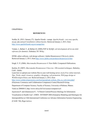 xxxviii
CHAPTER 6:
REFERENCES
Seidler, K. (2011, January 27). Apache friends - xampp. Apache friends - very easy apache,
mysql, php and perl installation without hassles. Retrieved January 2, 2013, from
http://www.apachefriends.org/en/xampp.htm
Valade, J., Ballad, T., & Ballad, B. (2008).PHP & MySQL web development all-in-one desk
reference for dummies. Hoboken, NJ: Wiley.
HTML editor software, web design software | Adobe Dreamweaver CS6.(n.d.).Adobe.
Retrieved January 2, 2013, from http://www.adobe.com/products/dreamweaver.htm
Singh, V. P. (2006). Macromedia Dreamweaver 8. New Delhi: Computech Publications.
Karlins, D. (2007). Macromedia Dreamweaver 8 how-tos: 100 essential techniques. Berkeley,
Calif.: Adobe.
Learn how to upload your website files to your web hosting server. (n.d.).Free online tutorials,
Tips, Tricks, email, resources, graphics, designing, web promotion, Web page design at
WebDevelopersNotes.com. Retrieved January 2, 2013, from
http://www.webdevelopersnotes.com/hosting/upload_website_files_to_web_host.php3
(Electronic Commerce and Collaboration Competence Center) Research Group,
Department of Computer Science, Faculty of Science, University of Ruhuna, Matara.
Valid on 20060815, http://www.ruh.ac.lk/Uni/science/computer/ec4
Jayaweera P. and Johannesson P., “A Patient Centred Process Ontology for Information
Visualisation in Health Care”, EMOI - INTEROP 2004 (Enterprise Modeling and Ontologies for
Interoperability) at 16th International Conference on Advance Information Systems Engineering
(CAiSE ’04), Riga-Latvia.s
 
