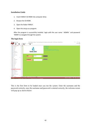 42
Installation Guide
1. Insert FAMILY CD-ROM into computer drive.
2. Browse the CD-ROM.
3. Open the folder FAMILY.
4. Open the setup as a program.
After the program is successfully installed login with the user name ‘ ADMIN ‘ and password
‘99999’ to navigate through the system.
The login form
This is the first form to be loaded once you run the system. Enter the username and the
password correctly, once the username and password is entered correctly, the welcome screen
will pop up as shown below:
 