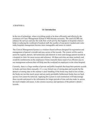 ix
CHAPTER 1:
1.0 Introduction
In the era of technology, where everything needs to be done efficiently and effectively the
existences of Clinic Management System (CMS) become necessary. The used of CMS can
enhance the services and also the work flow of all activity that happens in hospitals where it
helps in reducing the workload of medical staff, the number of man power needed and it also
make hospitals management become more manageable and easier to control.
The Clinical Management System is a windows-based software designed for registration and
management of patient’s records and easy access of the records. The system will be used to
assist the register, doctors, lab technicians and chemists to store and manage patient records in
a hospital or clinic for easier access and reference. All these activities are done routinely and
would be cumbersome on the employees if done manually hence need of an efficient easy to
use management software that will help ease the workload on employees in the clinic/hospital.
Currently, there is a huge number of private and public hospitals that keep their patients records
in books and store them manually. it’s a very formal way of storing data and records but the
demerit of storing data in this manner is poor handling of the books may lead to lose of data ,
the books are not that much secure and are easily perishable furthermore books have no back
up once lost cannot be retrieved. Applying this system in such institutions will help manage
these records and preserve the information for longer periods of time and also make its access
far much simpler and easier, it also ensures accuracy and openness of the patient’s details /
records.
 