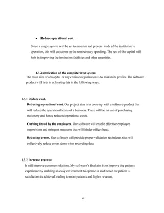 xi
 Reduce operational cost.
Since a single system will be set to monitor and process loads of the institution’s
operation, this will cut down on the unnecessary spending. The rest of the capital will
help in improving the institution facilities and other amenities.
1.3 Justification of the computerized system
The main aim of a hospital or any clinical organization is to maximize profits. The software
product will help in achieving this in the following ways;
1.3.1 Reduce cost.
Reducing operational cost. Our project aim is to come up with a software product that
will reduce the operational costs of a business. There will be no use of purchasing
stationery and hence reduced operational costs.
Curbing fraud by the employees. Our software will enable effective employee
supervision and stringent measures that will hinder office fraud.
Reducing errors. Our software will provide proper validation techniques that will
collectively reduce errors done when recording data.
1.3.2 Increase revenue
It will improve customer relations. My software’s final aim is to improve the patients
experience by enabling an easy environment to operate in and hence the patient’s
satisfaction is achieved leading to more patients and higher revenue.
 