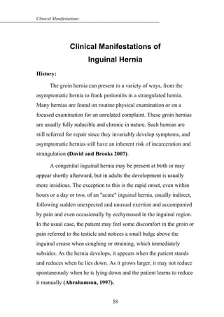 Clinical Manifestations of
Inguinal Hernia
History:
The groin hernia can present in a variety of ways, from the
asymptomatic hernia to frank peritonitis in a strangulated hernia.
Many hernias are found on routine physical examination or on a
focused examination for an unrelated complaint. These groin hernias
are usually fully reducible and chronic in nature. Such hernias are
still referred for repair since they invariably develop symptoms, and
asymptomatic hernias still have an inherent risk of incarceration and
strangulation (David and Brooks 2007).
A congenital inguinal hernia may be present at birth or may
appear shortly afterward, but in adults the development is usually
more insidious. The exception to this is the rapid onset, even within
hours or a day or two, of an "acute" inguinal hernia, usually indirect,
following sudden unexpected and unusual exertion and accompanied
by pain and even occasionally by ecchymosed in the inguinal region.
In the usual case, the patient may feel some discomfort in the groin or
pain referred to the testicle and notices a small bulge above the
inguinal crease when coughing or straining, which immediately
subsides. As the hernia develops, it appears when the patient stands
and reduces when he lies down. As it grows larger, it may not reduce
spontaneously when he is lying down and the patient learns to reduce
it manually (Abrahamson, 1997).
58
Clinical Manifestations
 
