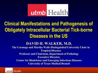 Clinical Manifestations and Pathogenesis of
Obligately Intracellular Bacterial Tick-borne
             Diseases in the US
              DAVID H. WALKER, M.D.
   The Carmage and Martha Walls Distinguished University Chair in
                           Tropical Diseases
        Professor and Chairman, Department of Pathology
                        Executive Director,
      Center for Biodefense and Emerging Infectious Diseases
                University of Texas Medical Branch
 