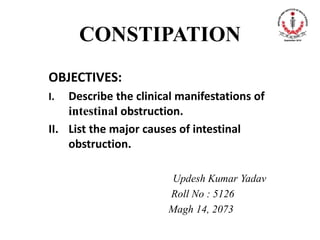 CONSTIPATION
OBJECTIVES:
I. Describe the clinical manifestations of
intestinal obstruction.
II. List the major causes of intestinal
obstruction.
Updesh Kumar Yadav
Roll No : 5126
Magh 14, 2073
 