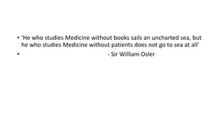 • ‘He who studies Medicine without books sails an uncharted sea, but
he who studies Medicine without patients does not go to sea at all’
• - Sir William Osler
 