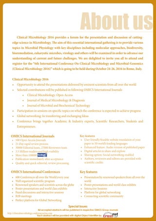 OMICS International Journals
•	 500 Open Access Journals
•	 21 Day rapid review process
•	 30000 Editorial team, 27000 Reviewers team
•	 3.5 Million readers and high visibility
•	 More than 100000
•	 Publication immediately after acceptance
•	 Quality and quick editorial, review processing
Key features
•	 User friendly/feasible website translation of your
paper to 50 world’s leading languages
•	 Enhanced feature: Audio version of published paper
•	 Digital articles to share and explore
•	 Sharing option: Social networking enabled
•	 Authors, reviewers and editors are provided with
scientific credits
OMICS International Conferences
•	 600 Conferences all over the World every year
•	 Well organized scientific program
•	 Renowned speakers and scientists across the globe
•	 Poster presentations and world class exhibits
•	 Panel discussions and interactive sessions
•	 B2B meetings
•	 Perfect platform for Global Networking
Key features
•	 Presentation by renowned speakers from all over the
world
•	 Poster presentations and world class exhibits
•	 Interactive Sessions
•	 Platform for global networking
•	 Connecting scientific community
Special Issues
All accepted abstracts will be published in respective OMICS Group Journals
Each abstract will be provided with digital Object Identifier by
About us
http://clinicalmicrobiology.conferenceseries.com
Clinical Microbiology 2016 provides a forum for the presentation and discussion of cutting-
edge science in Microbiology. The aim of this essential international gathering is to provide various
topics in Microbial Physiology with key disciplines including molecular approaches, biodiversity,
bioremediation, eukaryotic microbes, virology and others will be examined in order to advance our
understanding of current and future challenges. We are delighted to invite you all to attend and
register for the “6th International Conference On Clinical Microbiology and Microbial Genomics
(Clinical Microbiology 2016)” which is going to be held during October 24-26, 2016 in Rome, Italy.
Clinical Microbiology 2016
•	 Opportunity to attend the presentations delivered by eminent scientists from all over the world
•	 Selected contributions will be published in following OMICS International Journals
•	 Clinical Microbiology: Open Access
•	 Journal of Medical Microbiology & Diagnosis
•	 Journal of Microbial and Biochemical Technology
•	 Participation in sessions on specific topics on which the conference is expected to achieve progress
•	 Global networking: In transferring and exchanging Ideas
•	 Conference brings together Academic & Industry experts, Scientific Researchers, Students and
Entrepreneurs.
 