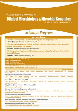 Scientific Program
Keynote Forum
Track 1: Insights and Trends in Microbiology
Track 2: Clinical Bacteriology
Track 3: Clinical Virology
Track 4: Parasitology and Mycology
Session Chair: John G Thomas, West Virginia University, USA
Session Co-chair: Joanna S Brooke, DePaul University, USA
Session Introduction
Title: Unlearning the learned about wound management and biofilms: Reestablishing the microbial
library within
John G Thomas, West Virginia University, USA
Title: Effects of select chemicals on the opportunistic multidrug-resistant bacterial pathogen,
stenotrophomonas maltophilia and its biofilm
Joanna S Brooke, DePaul University, USA
Title: Mechanisms of antiretroviral drug-induced changes in amyloid precursor protein processing:
Implications for HAND
Kelly L Jordan-Sciutto, University of Pennsylvania, USA
Title: Invasive fungal infections
Dionysios Neofytos, Roche Diagnostics Inc, Switzerland
Title: Defining the dual citizenship with our microbiota in disease and health using our microbial
clock: the good, the bad and the ugly
John G Thomas, West Virginia University, USA
Title: 5 year analysis of bacterial resistance in the Dutch Carribean Island of curacao and implications
for antimicrobial stewardship
Radjin Steingrover, Analytical Diagnostic Center (ADC), Curacao, Netherlands
Title: Chips for antimicrobial drug discovery and diagnosis
Anand Ramasubramanian, University of Texas, USA
Title: Zoonotic endocarditis.Ten years experience: 2005-2015
Title: One health: Animals, humans and our globe, our mega-organism
John G Thomas, West Virginia University, USA
Title: Successful Leishmania steering immunity cells and mediators to achieve a trade-off
balance useful to host and parasite.
Giovanni Matera, University of Catanzaro, Italy
Title: Insights into Drug-Resistant Stenotrophomonas maltophilia, a Global Opportunistic
Bacterial Pathogen.
Joanna S Brooke, DePaul University, USA
ClinicalMicrobiology&MicrobialGenomics
October 5-7, 2015 Philadelphia, USA
4th
International Conference on
 