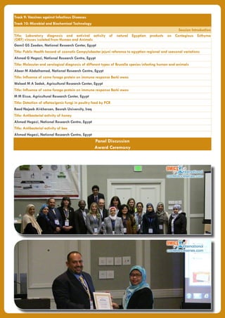 Track 9: Vaccines against Infectious Diseases
Track 10: Microbial and Biochemical Technology
Session Introduction
Title: Laboratory diagnosis and antiviral activity of natural Egyptian products on Contagious Ecthyma
(ORF) viruses isolated from Human and Animals
Gamil GS Zeedan, National Research Center, Egypt
Title: Public Health hazard of zoonotic Campylobacter jejuni reference to egyptian regional and seasonal variations
Ahmed G Hegazi, National Research Centre, Egypt
Title: Molecular and serological diagnosis of different types of Brucella species infecting human and animals
Abeer M Abdalhamed, National Research Centre, Egypt
Title: Influence of some forage protein on immune response Barki ewes
Waleed M A Sadek, Agricultural Research Center, Egypt
Title: Influence of some forage protein on immune response Barki ewes
M M Eissa, Agricultural Research Center, Egypt
Title: Detection of aflatoxigenic fungi in poultry feed by PCR
Raed Najeeb Al-khersan, Basrah University, Iraq
Title: Antibacterial activity of honey
Ahmed Hegazi, National Research Centre, Egypt
Title: Antibacterial activity of bee
Ahmed Hegazi, National Research Centre, Egypt
Panel Discussion
Award Ceremony
 