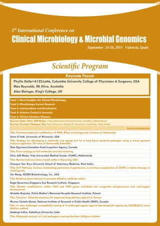 Scientific Program
Keynote Forum
Track 1: Novel Insights into Clinical Microbiology
Track 2: Microbiology-Current Research
Track 3: Antimicrobials and Disinfectants
Track 4: Infection Control & Immunity
Track 5: Clinical Infectious Diseases
Session Chair: Chris JLM Meijer, Vrije Universiteit Medical Center, (VUMC), Netherlands
Session Co-chair: Chaoqun Yao, Ross University School of Veterinary Medicine, West Indies
Session Introduction
Title: Post-transcriptional modification of RNA: Effect on biology and virulence of Salmonella
Amin A Fadl, University of Wisconsin, USA
Title: Strategy for developing a molecular sub typing tool for a food borne bacterial pathogen using a whole genome
analysis approach: The case of Salmonella Enteritidis
Dele Ogunremi,Canadian Food Inspection Agency, Canada
Title: From cytology to full molecular cervical screening
Chris JLM Meijer, Vrije Universiteit Medical Center, (VUMC), Netherlands
Title: Bovine trichomoniasis in beef cattle in Wyoming, USA
Chaoqun Yao, Ross University School of Veterinary Medicine, West Indies
Title: IL17 Pathway involves moderating pulmonary hypertension, a common complication of COPD, in statins therapy in
smoking rats
Xin Wang, ACURE Biotechnology, Inc., USA
Title: Breaking down barriers to promote effective antibiotic action
Roger Beuerman,Singapore Eye Research Institute, Singapore
Title: Genetic modifications within TLR4 and TLR9 genes contribute into congenital toxoplasmosis and cytomegaly
development
Wioletta Wujcicka, Polish Mother's Memorial Hospital Research Institute, Poland
Title: Tyrosine - Silica biostructures for improved drug delivery against S. Aureus
Monica Cartelle Gestal, National Institute of Research in Public Health (INSPI), Ecuador
Title: In vitro antifungal susceptibility testing of 5 antifungal agents against dermatophytic species by CLSI(M38-A) micro
dilution method
Gadangi Indira, Kakathiya University, India
Title: Molecular analysis of viral pathogens causing diarrhea infilipino children
September 24-26, 2014 Valencia, Spain
3rd
International Conference on
ClinicalMicrobiology&MicrobialGenomics
Phyllis Della+A122-Latta, Columbia University College of Physicians & Surgeons, USA
Max Reynolds, 98 Alive, Australia
Alan Ebringer, King’s College, UK
 