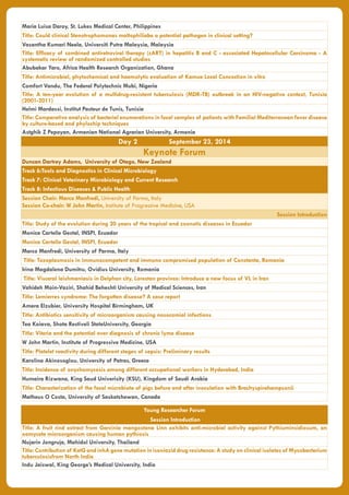 Maria Luisa Daroy, St. Lukes Medical Center, Philippines
Title: Could clinical Stenotrophomonas maltophiliabe a potential pathogen in clinical setting?
Vasantha Kumari Neela, Universiti Putra Malaysia, Malaysia
Title: Efficacy of combined antiretroviral therapy (cART) in hepatitis B and C - associated Hepatocellular Carcinoma - A
systematic review of randomized controlled studies
Abubakar Yaro, Africa Health Research Organization, Ghana
Title: Antimicrobial, phytochemical and haemolytic evaluation of Kamue Local Concoction in vitro
Comfort Vandu, The Federal Polytechnic Mubi, Nigeria
Title: A ten-year evolution of a multidrug-resistant tuberculosis (MDR-TB) outbreak in an HIV-negative context, Tunisia
(2001-2011)
Helmi Mardassi, Institut Pasteur de Tunis, Tunisia
Title: Comparative analysis of bacterial enumerations in fecal samples of patients with Familial Mediterranean fever disease
by culture-based and phylochip techniques
Astghik Z Pepoyan, Armenian National Agrarian University, Armenia
Day 2 September 23, 2014
Keynote Forum
Duncan Dartrey Adams, University of Otago, New Zealand
Track 6:Tools and Diagnostics in Clinical Microbiology
Track 7: Clinical Veterinary Microbiology and Current Research
Track 8: Infectious Diseases & Public Health
Session Chair: Marco Manfredi, University of Parma, Italy
Session Co-chair: W John Martin, Institute of Progressive Medicine, USA
Session Introduction
Title: Study of the evolution during 20 years of the tropical and zoonotic diseases in Ecuador
Monica Cartelle Gestal, INSPI, Ecuador
Monica Cartelle Gestal, INSPI, Ecuador
Marco Manfredi, University of Parma, Italy
Title: Toxoplasmosis in immunocompetent and immuno compromised population of Constanta, Romania
Irina Magdalena Dumitru, Ovidius University, Romania
Title: Visceral leishmaniasis in Delphan city, Lorestan province: Introduce a new focus of VL in Iran
Vahideh Moin-Vaziri, Shahid Beheshti University of Medical Sciences, Iran
Title: Lemierres syndrome: The forgotten disease? A case report
Amera Elzubier, University Hospital Birmingham, UK
Title: Antibiotics sensitivity of microorganism causing nosocomial infections
Tea Koiava, Shota Restiveli StateUniversity, Georgia
Title: Viteria and the potential over diagnosis of chronic lyme disease
W John Martin, Institute of Progressive Medicine, USA
Title: Platelet reactivity during different stages of sepsis: Preliminary results
Karolina Akinosoglou, University of Patras, Greece
Title: Incidence of onychomycosis among different occupational workers in Hyderabad, India
Humaira Rizwana, King Saud Univerisity (KSU), Kingdom of Saudi Arabia
Title: Characterization of the fecal microbiota of pigs before and after inoculation with Brachyspirahampsonii
Matheus O Costa, University of Saskatchewan, Canada
Young Researcher Forum
Session Introduction
Title: A fruit rind extract from Garcinia mangostana Linn exhibits anti-microbial activity against Pythiuminsidiosum, an
oomycete microorganism causing human pythiosis
Nujarin Jongruja, Mahidol University, Thailand
Title: Contribution of KatG and inhA gene mutation in isoniazid drug resistance: A study on clinical isolates of Mycobacterium
tuberculosisfrom North India
Indu Jaiswal, King George’s Medical University, India
 