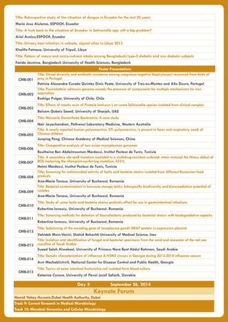 Title: Retrospective study of the situation of dengue in Ecuador for the last 20 years
Maria Jose Alulema, ESPOCH, Ecuador
Title: A look back to the situation of Ecuador. Is Salmonella spp. still a big problem?
Ariel Avalos,ESPOCH, Ecuador
Title: Urinary tract infection in sobrata, algmel cities in Libya 2013
Khalifa Fatnasa, University of Tripoli, Libya
Title: Pattern of macro and micro-nutrient intake among Bangladeshi type-2 diabetic and non diabetic subjects
Farida Jasmine, Bangladesh University of Health Sciences, Bangladesh
Poster Presentations
CMB-001
Title: Clonal diversity and antibiotic resistance among coagulase-negative Staphylococci recovered from birds of
prey in Portugal
Patricia Alexandra Curado Quintas Dinis Poeta, University of Tras-os-Montes and Alto Douro, Portugal
CMB-002
Title: Piscirickettsia salmonis genome reveals the presence of components for multiple mechanisms for iron
acquisition
Rodrigo Pulgar, University of Chile, Chile
CMB-003
Title: Effects of mastic resin of Pistacia lentiscus L.on some Salmonella species isolated from clinical samples
Balsam Qubais Saeed, University of Sharjah, UAE
CMB-004
Title: Neisseria Gonorrhoea Bacteremia: A case study
Nair Jayachandran, Pathwest Laboratory Medicine, Western Australia
CMB-005
Title: A newly reported human polyomavirus, STL polyomavirus, is present in feces and respiratory swab of
Chinese children
Junping Peng, Chinese Academy of Medical Sciences, China
CMB-006
Title: Comparative analysis of two avian mycoplasmas genomes
Boutheina Ben Abdelmoumen Mardassi, Institut Pasteur de Tunis, Tunisia
CMB-007
Title: A secondary site rpoB mutation restricted to a multidrug-resistant outbreak strain restored the fitness defect of
BCG harboring the rifampicin-conferring mutation, S531L
Helmi Mardassi, Institut Pasteur de Tunis, Tunisia
CMB-008
Title: Screening for antimicrobial activity of lactic acid bacteria strains isolated from different Romanian food
products
Ana-Maria Tanase, University of Bucharest, Romania
CMB-009
Title: Bacterial contamination in kerosene storage tanks: Intraspecific biodiversity and bioremediation potential of
isolates
Ana-Maria Tanase, University of Bucharest, Romania
CMB-010
Title: Study of some lactic acid bacteria strains probiotic effect for use in gastrointestinal infections
Robertina Ionescu, University of Bucharest, Romania
CMB-011
Title: Screening methods for detection of biosurfactants produced by bacterial strains with biodegradative capacity
Robertina Ionescu, University of Bucharest, Romania
CMB-012
Title: Subcloning of the encoding gene of toxoplasma gondii GRA7 protein in expression plasmid
Vahideh Moin-Vaziri, Shahid Beheshti University of Medical Science, Iran
CMB-013
Title: Isolation and identification of fungal and bacterial specimens from the sand and seawater of the red sea
coastline of Saudi Arabia
Suaad Saleh Alwakeel, University of Princess Nora Bent Abdul Rahman, Saudi Arabia
CMB-014
Title: Genetic characterization of influenza A/H3N2 viruses in Georgia during 2013-2014 influenza season
Ann Machablishvili, National Center for Disease Control and Public Health, Georgia
CMB-015
Title: Toxins of extra intestinal Escherichia coli isolated from blood culture
Katarina Curova, University of Pavol Jozef Safarik, Slovakia
Day 3 September 26, 2014
Keynote Forum
Hamid Yahay Hussain,Dubai Health Authority, Dubai
Track 9: Current Research in Medical Microbiology
Track 10: Microbial Genomics and Cellular Microbiology
 