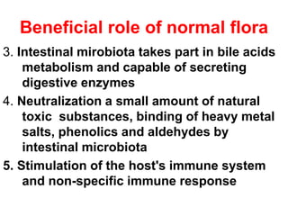 Beneficial role of normal flora
3. Intestinal mirobiota takes part in bile acids
metabolism and capable of secreting
digestive enzymes
4. Neutralization a small amount of natural
toxic substances, binding of heavy metal
salts, phenolics and aldehydes by
intestinal microbiota
5. Stimulation of the host's immune system
and non-specific immune response
 