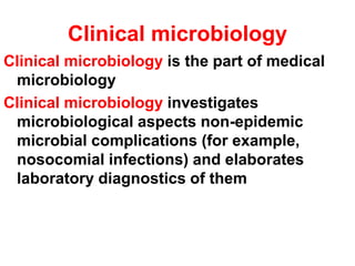 Clinical microbiology
Clinical microbiology is the part of medical
microbiology
Clinical microbiology investigates
microbiological aspects non-epidemic
microbial complications (for example,
nosocomial infections) and elaborates
laboratory diagnostics of them
 