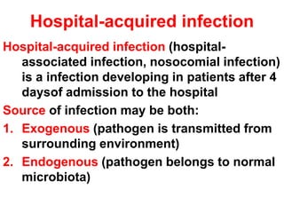 Hospital-acquired infection
Hospital-acquired infection (hospital-
associated infection, nosocomial infection)
is a infection developing in patients after 4
daysof admission to the hospital
Source of infection may be both:
1. Exogenous (pathogen is transmitted from
surrounding environment)
2. Endogenous (pathogen belongs to normal
microbiota)
 