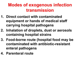 Modes of exogenous infection
transmission
1. Direct contact with contaminated
equipment or hands of medical staff
carrying hospital pathogens
2. Inhalation of droplets, dust or aerosols
containing hospital strains
3. Food-borne route (hospital food may be
contaminated with antibiotic-resistant
enteral pathogens
4. Parenteral route
 