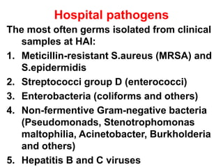 Hospital pathogens
The most often germs isolated from clinical
samples at HAI:
1. Meticillin-resistant S.aureus (MRSA) and
S.epidermidis
2. Streptococci group D (enterococci)
3. Enterobacteria (coliforms and others)
4. Non-fermentive Gram-negative bacteria
(Pseudomonads, Stenotrophomonas
maltophilia, Acinetobacter, Burkholderia
and others)
5. Hepatitis B and C viruses
 