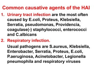 Common causative agents of the HAI
1. Urinary tract infection are the most often
caused by E.coli, Proteus, Klebsiella,
Serratia, pseudomonas, Providencia,
coagulase(-) staphylococci, enterococci
and C.albicans
2. Respiratory infection.
Usual pathogens are S.aureus, Klebsiella,
Enterobacter, Serratia, Proteus, E.coli,
P.aeruginosa, Acinetobacter, Legionella
pneumophila and respiratory viruses
 