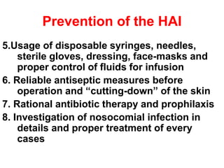 Prevention of the HAI
5.Usage of disposable syringes, needles,
sterile gloves, dressing, face-masks and
proper control of fluids for infusion
6. Reliable antiseptic measures before
operation and “cutting-down” of the skin
7. Rational antibiotic therapy and prophilaxis
8. Investigation of nosocomial infection in
details and proper treatment of every
cases
 