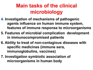 Main tasks of the clinical
microbiology
4. Investigation of mechanisms of pathogenic
agents influence on human immune system,
features of immune response to microorganisms
5. Features of microbial complication development
in immunocompromised patients
6. Ability to treat of non-contagious diseases with
specific medicines (immune sera,
immunoglobulins, vaccines)
7. Investigation symbiotic association of
microorganisms in human body
 