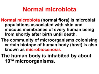 Normal microbiota
Normal microbiota (normal flora) is microbial
populations associated with skin and
mucous membranes of every human being
from shortly after birth until death.
The community of microorganisms colonising
certain biotope of human body (host) is also
known as microbiocenosis
The human body is inhabited by about
1014 microorganisms.
 