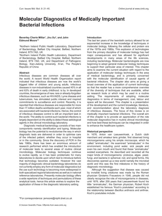 © Horizon Scientific Press. Offprints from www.cimb.org
*For correspondence: jemoore@niphl.dnet.co.uk
Curr. Issues Mol. Biol. 9: 21–40.	 Online journal at www.cimb.org
Molecular Diagnostics of Medically Important
Bacterial Infections
Beverley Cherie Millar1
, Jiru Xu2
, and John
Edmund Moore1
*
1
Northern Ireland Public Health Laboratory, Department
of Bacteriology, Belfast City Hospital, Belfast, Northern
Ireland, BT9 7AD, UK
2
Northern Ireland Public Health Laboratory, Department
of Bacteriology, Belfast City Hospital, Belfast, Northern
Ireland, BT9 7AD, UK, and Department of Pathogenic
Biology, Xian-Jiatong University, Xi’an, The People’s
Republic of China
Abstract
Infectious diseases are common diseases all over
the world. A recent World Health Organization report
indicated that infectious diseases are now the world’s
biggest killer of children and young adults. Infectious
diseases in non-industrialized countries caused 45% in all
and 63% of death in early childhood. is by. In developed
countries, the emergence of new, rare or already-forgotten
infectious diseases, such as HIV/AIDS, Lyme disease and
tuberculosis, has stimulated public interest and inspired
commitments to surveillance and control. Recently, it is
reported that infectious diseases are responsible for more
than 17 million deaths worldwide each year, most of which
are associated with bacterial infections. Hence, the control
of infectious diseases control is still an important task in
the world. The ability to control such bacterial infections is
largely dependent on the ability to detect these aetiological
agents in the clinical microbiology laboratory.
Diagnostic medical bacteriology consists of two main
components namely identification and typing. Molecular
biology has the potential to revolutionise the way in which
diagnostic tests are delivered in order to optimise care
of the infected patient, whether they occur in hospital
or in the community. Since the discovery of PCR in the
late 1980s, there has been an enormous amount of
research performed which has enabled the introduction
of molecular tests to several areas of routine clinical
microbiology. Molecular biology techniques continue
to evolve rapidly, so it has been problematic for many
laboratories to decide upon which test to introduce before
that technology becomes outdated. However the vast
majority of diagnostic clinical bacteriology laboratories do
not currently employ any form of molecular diagnostics but
the use such technology is becoming more widespread in
both specialized regional laboratories as well as in national
reference laboratories. Presently molecular biology offers
a wide repertoire of techniques and permutations of these
analytical tools, hence this article wishes to explore the
application of these in the diagnostic laboratory setting.
Introduction
The last ten years of the twentieth century allowed for an
exponential increase in the knowledge of techniques in
molecular biology, following the cellular and protein era
of the 1970s and 1980s. This explosion of technologies
from the primary discipline of molecular biology has had
major consequences and has allowed for significant
developments in many areas of the life sciences,
including bacteriology. Molecular bacteriologists are now
beginning to adopt general molecular biology techniques
to support their particular area of interest. This chapter
aims to examine the current situation with regard to the
application of molecular biology techniques in the area
of medical bacteriology, and is primarily concerned
with the molecular identification of causal agents of
bacterial infections. The chapter also aims at giving a
broad overview of the application of current technology
so that the reader has a more comprehensive overview
of the diversity of techniques that are available, either
as research tools or which may be used in a routine
setting. The requirements of adopting molecular
diagnostics in terms of management, cost, labour and
space will be discussed. This chapter is a presentation
of the development and the current knowledge, literature,
and recommendation about the laboratory diagnosis
of infectious diseases. The focus of this review is on
medically important bacterial infections. The overall aim
of this chapter is to provide an appreciation of the role
molecular diagnostics has in routine clinical microbiology
and how best these techniques can be integrated in order
to enhance the healthcare system.
Historical perspective
In 1676, Anton van Leeuwenhoek, a Dutch cloth
merchant and amateur lens grinder, first observed living
microorganisms using his simple microscope, which he
called “animalcules”. He examined “animalcules” in the
environment, including pond water, sick people and
even his own mouth and found that these “animalcules”
existed everywhere. He described and recorded all the
major kinds of microorganisms: protozoa, algae, yeast,
fungi, and bacteria in spherical, rod, and spiral forms. His
discoveries opened up a new world namely the microbial
world and this was the first milestone in the history of
diagnostic microbiology.
Although the suggestion that disease was caused
by invisible living creatures was made by the Roman
physician Girolamo Fracastoro in 1546, people did not
clearly recognize the role of microorganisms in diseases,
until 1876, after 200 years that Leeuwenhoek found his
little “animalcules”, the German physician, Robert Koch
established his famous “Koch’s postulates” according to
the relationship between Bacillus anthracis and anthrax.
Koch’s postulates include:
 