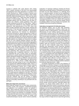 30  Millar et al.
survival in patients with cystic fibrosis (CF) (Høiby
1991). Certain members of the BCC are transmissible
and epidemics have been described in a number of CF
centres (Doring et al., 1996). A number of factors such
as the presence of the B. cepacia epidemic strain marker
(BCESM) (Mahenthiralingam et al., 1997) and the cable
pilus gene (Sajjan et al., 1995) have been identified as
markers of transmissibility. Most units in the UK now
segregate patients with this infection from all other CF
patients and infection control guidelines have been
recently published by the UK CF Trust (Anon., 1999) to
help reduce the potential for cross infection with these
organisms. Nine genomovars of the BCC have now
been formally described and initial studies indicate that
genomovar II has less clinical impact than genomovar
III (De Soyza et al., 2000). Presently B. cenocepacia
(formerly genomovar III) followed by Burkholderia
multivorans (formerly B. cepacia genomovar II) make up
the majority of patients infected with BCC. Some centres
now segregate patients with different genomovar types
eg., genomovar III patients from other B. cepacia complex
infected patients (e.g. Belfast and Vancouver) to reduce
the risk of cross infection between patients with BCC.
Presently some centres believe that complete segregation
of all the genomovar types is the best policy, whilst others
feel that it is only important to segregate genomovar III
from the other BCC types. Early accurate identification
of BCC is of critical importance so the patients can
be segregated and therefore reduce the potential for
further epidemics. BCC organisms present the clinical
microbiologist with a diagnostic dilemma, in that there
are extremely few and in some cases no phenotypic
biochemical or growth-related characterization tests that
reliably distinguish between these organisms. To this end,
there have been a variety of different molecular-based
characterization tests to differentiate the genomovars
(Segonds et al., 1999; LiPuma, 111999). Recently, the
recA gene has been shown to aid in the differentiation
of the genomovars (Mahenthiralingam 2000). RecA is a
multifunctional and ubiquitous protein involved in general
genetic recombination events and in DNA repair. It
regulates the synthesis and activity of DNA repair (SOS
induction) and catalyses homologous recombination and
mutagenesis. As this locus may contribute significantly
to the overall genomic plasticity of the BCC, this locus
is potentially a strong candidate for the adoption of rapid
molecular-based assays in the laboratory. Furthermore,
molecular methods may aid CF centres in helping
determine the status of CF patients with regard to whether
they are chronically, transiently or not colonised with this
pathogen.
Molecular diagnostic procedures
Most molecular assays rely on three basic components,
including nucleic acid extraction, amplification/analysis
and detection of an amplified product, as outlined in
Table 3. Most molecular assays allow for a wide variety
of permutations and combinations of methods, depending
on what is trying to be achieved. For example, almost all
clinical specimen types have been extracted by a variety
of DNA extraction protocols. Choice of nucleic acid
amplification/analysis may be varied, however presently,
application of “real-time” platforms including the Roche
LightCyclerandtheABITaqman7700systemsarepopular,
as these not only allow detection in a relatively short
time in a gel-less system, but also for the quantification
of copy numbers. There are several factors which help
determine which type of assay to employ (see Table 4). If
speed is an important factor of the assay, e.g. detection of
meningococcal DNA in CSF from children with suspected
meningitis, employment of the real-time assays should
be adopted. Where numerous targets are important, the
multiplex PCR format should be employed.
Laboratory management of molecular assays
All molecular assays, due to their high sensitivity,
are prone to contamination problems, which has the
potential to lead to false-positives, thus diminishing the
effectiveness of such testing regimes and thus strict
contamination controls need to be established to avoid
the occurrence of such problems. The use of broad-range
PCR is particularly susceptible to contamination problems
(Millar et al., 2002) and it has also been argued that such
problems are indeed not unique to broad-range PCR, but
that can be equally applied to specific PCR (Bastien et
al., 2003). From clinical specimen reception to molecular
analysis, there are numerous sources of contamination
risk and for each molecular assay these should be
identified and appropriate control measures identified
and established to minimize each risk (see Table 5 for
working example). To ensure the minimum contamination
risk, including PCR amplicon carry-over, a key element
is successful workflow through geographically separated
areas. It is recognized that many diagnostic facilities in
hospital laboratories have limited work space or have
poor quality work space that makes separation of pre-
and post-PCR areas difficult to achieve. However, it is
important that adequate space is allocated to ensure
compliance and to conform to CPAAccredittion standards
for molecular diagnosis (Anon., 1999).
Successful employment of PCR in the detection of
causal agents of infectious disease is critically dependent
on both the quantity and quality of controls associated with
the assay, to avoid the occurrence of both false-positive
and false-negative results. Table 6 lists the reasons for
false-positive and false-negative findings. It should be
noted that for each PCR-based test, sensitivity should
be evaluated for each specimen type, prior to routine
implementation. It is vital that several negative and positive
controls are set up during each diagnostic run. Negative
and positive controls should include (a) DNA extraction
control, (b) PCR set up control and (c) PCR amplification
control. For DNA extraction purposes, the positive control
should include clinical specimen artificially spiked with
organism, e.g. blood culture spiked with E. coli. For
clinical tissue specimens where a true positive specimen
may be difficult to mimic, internal positive controls may be
employed, such as following DNA extraction, amplification
of the β-globin gene, as previously described (Millar et al.,
2001). With respect to PCR controls, the positive control
should be bacterial DNA extracted from a pure culture.
Ideally,thepositivecontrolshouldincludetwocomponents,
namely: (i) a specimen generating a weak signal, due to
low copy numbers of target and (ii) a specimen generating
 