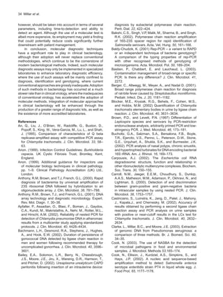 34  Millar et al.
however, should be taken into account in terms of several
parameters, including time-to-detection and ability to
detect an agent. Although the use of a molecular test is
albeit more expensive, its employment may yield a finding
that could potentially reduce costs significantly further
downstream with patient management.
In conclusion, molecular diagnostic techniques
have a significant role to play in clinical bacteriology,
although their adoption will never replace conventional
methodologies, which continue to be the cornerstone of
modern bacteriological methods. Indeed, such molecular
diagnostic assays may only be implemented in specialized
laboratories to enhance laboratory diagnostic efficiency,
where the use of such assays will be mainly confined to
diagnosis, identification and genotyping, where current
conventionalapproachesaregrosslyinadequate.Adoption
of such methods in bacteriology has occurred at a much
slower ratethanin clinical virology, where the inadequacies
of conventional virology, has accelerated the adoption of
molecular methods. Integration of molecular approaches
in clinical bacteriology will be enhanced through the
production of a greater range of diagnostic kits, as well as
the existence of more accredited laboratories.
References
An, Q., Liu, J., O’Brien, W., Radcliffe, G., Buxton, D.,
Popoff, S., King, W., Vera-Garcia, M., Lu, L., and Shah,
J. (1995). Comparison of characteristics of Q beta
replicase-amplified assay with competitive PCR assay
for Chlamydia trachomatis. J. Clin. Microbiol. 33, 58–
63.
Anon. (1999). Infection Control Guidelines: Burkholderia
cepacia. UK Cystic Fibrosis Trust, Bromley, Kent,
England.
Anon. (1999). Additional guidance for inspectors use
of molecular biology techniques in clinical pathology.
pp. 1–9. Clinical Pathology Accreditation (UK) Ltd.,
London.
Anthony, R.M, Brown, and T.J, French, G.L. (2000). Rapid
diagnosis of bacteremia by universal amplification of
23S ribosomal DNA followed by hybridization to an
oligonucleotide array. J. Clin. Microbiol. 38, 781–788.
Anthony, R.M., Brown, T.J., and French, G.L. (2001). DNA
array technology and diagnostic microbiology. Expert.
Rev. Mol. Diagn. 1, 30–38.
Apfalter, P., Assadian, O., Blasi, F., Boman, J., Gaydos,
C.A., Kundi, M., Makristathis, A., Nehr, M., Rotter, M.L.,
and Hirschl, A.M. (2002). Reliability of nested PCR for
detection of Chlamydia pneumoniae DNA in atheromas:
results from a multicenter study applying standardized
protocols. J. Clin. Microbiol. 40, 4428–4434.
Bachmann, L.H., Desmond, R.A., Stephens, J., Hughes,
A., and Hook, E.W. (2002). Duration of persistence of
gonococcal DNA detected by ligase chain reaction in
men and women following recommended therapy for
uncomplicated gonorrhea. J. Clin. Microbiol. 40, 3596–
3601.
Bailey, E.A.. Solomon, L.R., Berry, N., Cheesbrough,
J.S., Moore, J.E., Jiru, X., Wareing, D.R., Harrison, T.,
and Pitcher, D. (2002). Ureaplasma urealyticum CAPD
peritonitis following insertion of an intrauterine device:
diagnosis by eubacterial polymerase chain reaction.
Perit. Dial. 22, 422–424.
Bakshi, C.S., Singh, V.P, Malik, M., Sharma, B., and Singh,
R.K. (2002). Polymerase chain reaction amplification
of 16S-23S spacer region for rapid identification of
Salmonella serovars. Acta. Vet. Hung. 50, 161–166.
Baldy-Chudzik, K. (2001) Rep-PCR – a variant to RAPD
or an independent technique of bacteria genotyping?
A comparison of the typing properties of rep-PCR
with other recognised methods of genotyping of
microorganisms. Acta. Microbiol. Pol. 50, 189–204.
Bastien, P., Chabbert, E. and Lauchaud, L. (2003).
Contamination management of broad-range or specific
PCR: Is there any difference? J. Clin. Microbiol. 41,
2272.
Berger, C., Altwegg, M., Meyer, A., and Nadal D. (2001).
Broad range polymerase chain reaction for diagnosis
of rat-bite fever caused by Streptobacillus moniliformis.
Pediatr. Infect. Dis. J. 20, 1181–1182.
Blocker, M.E., Krysiak, R.G., Behets, F., Cohen, M.S.,
and Hobbs, M.M. (2002) Quantification of Chlamydia
trachomatis elementary bodies in urine by ligase chain
reaction. J. Clin. Microbiol. 40, 3631–3634.
Brown, P.D., and Levett, P.N. (1997) Differentiation of
Leptospira species and serovars by PCR-restriction
endonuclease analysis, arbitrarily primed PCR and low-
stringency PCR. J. Med. Microbiol. 46, 173–181.
Bucholtz, G.A., Salzman, S.A., Bersalona, F.B., Boyle,
T.R., Ejercito, V.S., Penno, L., Peterson, D.W., Stone,
G.E., Urquhart, A., Shukla, S.K., and Burmester, J.K.
(2002). PCR analysis of nasal polyps, chronic sinusitis,
and hypertrophied turbinates for DNAencoding bacterial
16S rRNA. Am. J. Rhinol. 16, 169–173.
Carpousis, A.J. (2002). The Escherichia coli RNA
degradosome: structure, function and relationship in
other ribonucleolytic multienzyme complexes. Biochem.
Soc. Trans. 30, 150–155.
Carroll, N.M., Jaeger, E.E.M., Choudhury, S., Dunlop,
A.A.S., Matheson, M.M., Adamson, P., Okhravi, N., and
Lightman, S. (2000). Detection of and discrimination
between gram-positive and gram-negative bacteria
in intraocular samples by using nested PCR. J. Clin.
Microbiol. 38, 1753–1757.
Castriciano, S., Luinstra, K., Jang, D., Patel, J., Mahony,
J., Kapala,J., and Chernesky, M. (2002). Accuracy of
results obtained by performing a second ligase chain
reaction assay and PCR analysis on urine samples
with positive or near-cutoff results in the LCx test for
Chlamydia trachomatis. J. Clin. Microbiol. 40, 2632–
2634.
Clarke, L., Millar, B.C., and Moore, J.E. (2003). Extraction
of genomic DNA from Pseudomonas aeruginosa: a
comparison of three methods. Br. J. Biomed. Sci. 60,
34–35.
Cook, N. (2003). The use of NASBA for the detection
of microbial pathogens in food and environmental
samples. J. Microbiol. Methods 53,165–174.
Cook, N., Ellison, J., Kurdziel, A.S., Simpkins, S., and
Hays, J.P. (2002). A nucleic acid sequence-based
amplification method to detect Salmonella enterica
serotype enteritidis strain PT4 in liquid whole egg. J.
Food Prot. 65, 1177–1178.
 